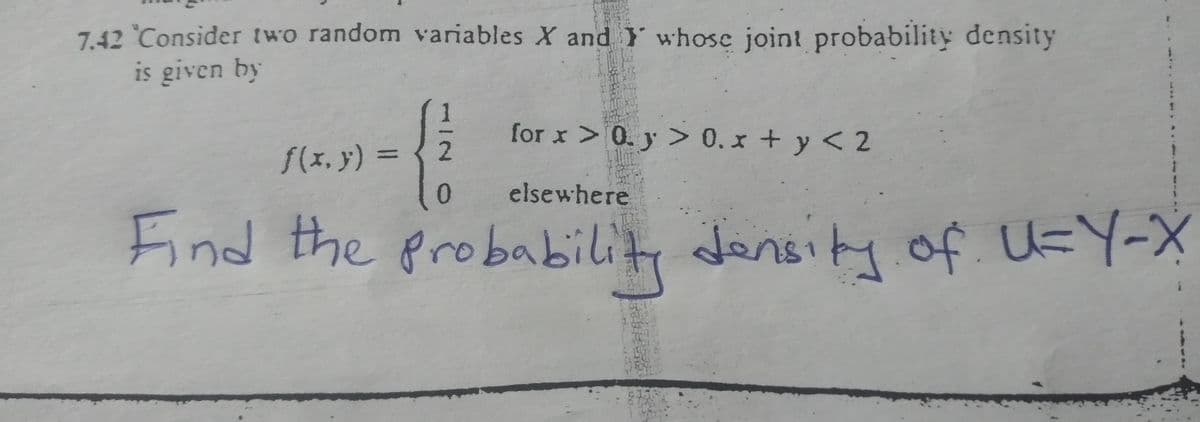 7.42 "Consider two random variables X and Y whose joint probability density
is given by
for x > 0.y > 0.x + y < 2
elsewhere
Find the probability density of U=Y-X
f(x,y) =
2
0