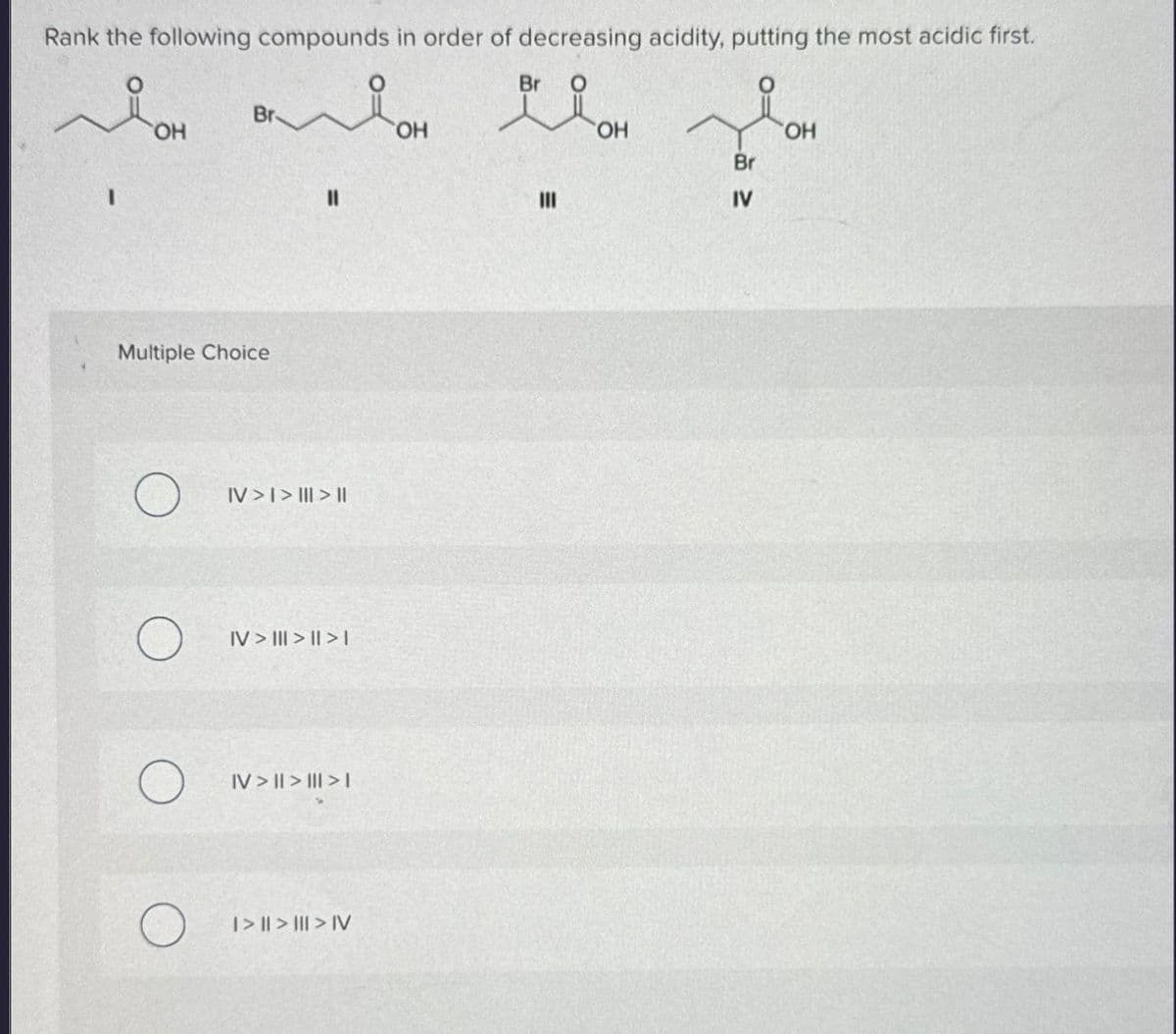 Rank the following compounds in order of decreasing acidity, putting the most acidic first.
I
Br
Br
맛
O
OH
OH
OH
OH
Br
||
III
IV
Multiple Choice
IV>I>|||> ||
IV> III>I>I
IV> | > | > |
AI < || < ||<|