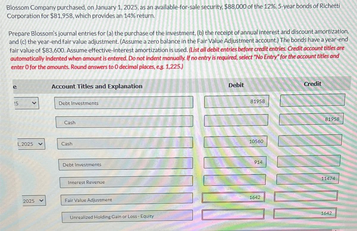 Blossom Company purchased, on January 1, 2025, as an available-for-sale security, $88,000 of the 12%, 5-year bonds of Richetti
Corporation for $81,958, which provides an 14% return.
Prepare Blossom's journal entries for (a) the purchase of the investment, (b) the receipt of annual interest and discount amortization,
and (c) the year-end fair value adjustment. (Assume a zero balance in the Fair Value Adjustment account.) The bonds have a year-end
fair value of $83,600. Assume effective-interest amortization is used. (List all debit entries before credit entries. Credit account titles are
automatically indented when amount is entered. Do not indent manually. If no entry is required, select "No Entry" for the account titles and
enter O for the amounts. Round answers to O decimal places, e.g. 1,225.)
e
Account Titles and Explanation
Debit
Credit
15
Debt Investments
Cash
L, 2025
Cash
Debt Investments
Interest Revenue
2025
Fair Value Adjustment
Unrealized Holding Gain or Loss - Equity
81958
10560
914
1642
81958
11474
1642