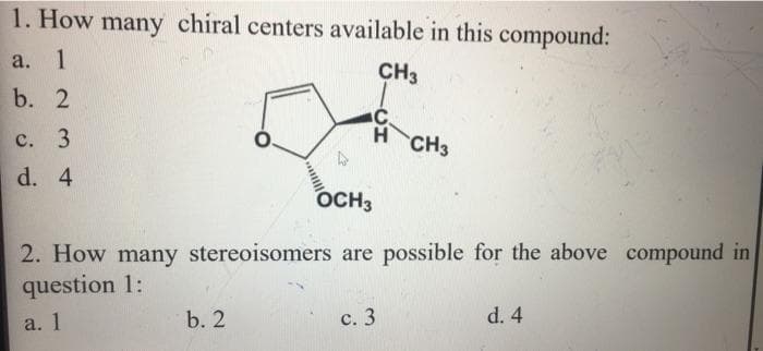 1. How many chiral centers available in this compound:
а.
1
CH3
b. 2
с. 3
H CH3
d. 4
OCH3
2. How many stereoisomers are possible for the above compound in
question 1:
b. 2
с. 3
d. 4
a. 1
