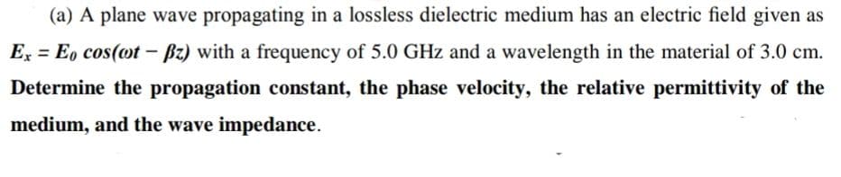 (a) A plane wave propagating in a lossless dielectric medium has an electric field given as
E = E, cos(ot - Bz) with a frequency of 5.0 GHz and a wavelength in the material of 3.0 cm.
Determine the propagation constant, the phase velocity, the relative permittivity of the
medium, and the wave impedance.
