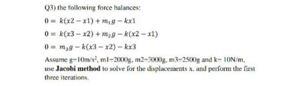 Q3) the following force balances:
0 k(x2-x1) +m₁g - kx1
0 k(x3-x2) + m₂g-k(x2-x1)
0= mag-k(x3-x2)-kx3
Assume g=10m/s², ml-2000g. m2-3000g, m3-2500g and k-10N/m,
use Jacobi method to solve for the displacements x. and perform the first
three iterations.