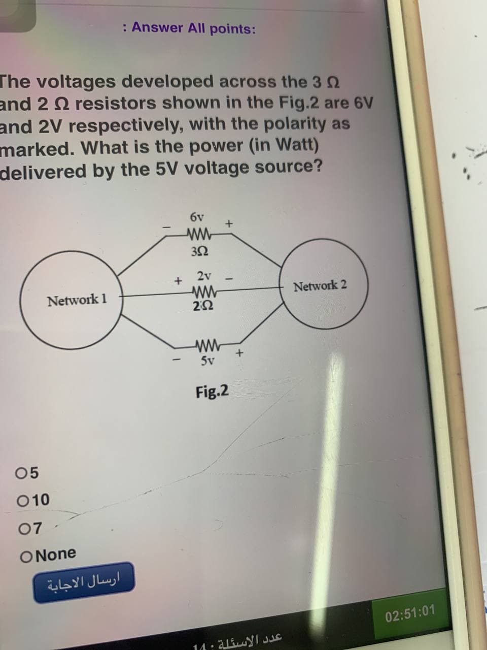 : Answer All points:
The voltages developed across the 3
and 2 resistors shown in the Fig.2 are 6V
and 2V respectively, with the polarity as
marked. What is the power (in Watt)
delivered by the 5V voltage source?
бу
ww
+
352
Network 2
Network 1
05
010
07
ONone
ارسال الاجابة
+
2v
ww
2:52
ww
5v
Fig.2
عدد الاسئلة : 10
02:51:01