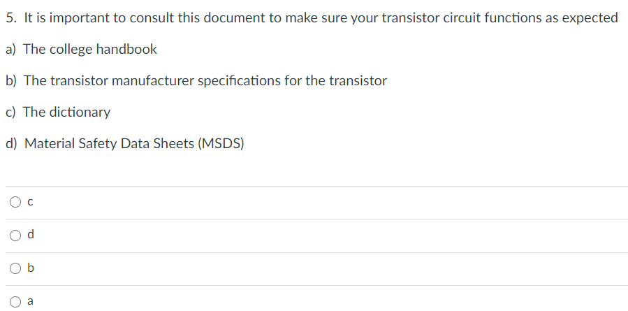 5. It is important to consult this document to make sure your transistor circuit functions as expected
a) The college handbook
b) The transistor manufacturer specifications for the transistor
c) The dictionary
d) Material Safety Data Sheets (MSDS)
Ос
a
