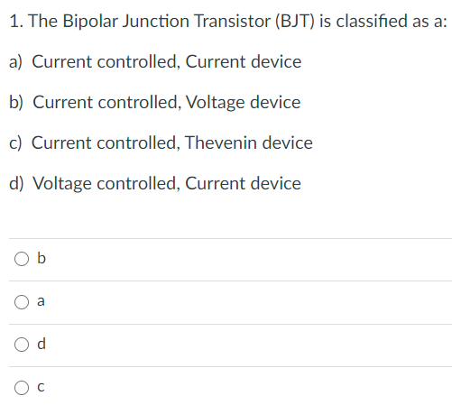 1. The Bipolar Junction Transistor (BJT) is classified as a:
a) Current controlled, Current device
b) Current controlled, Voltage device
c) Current controlled, Thevenin device
d) Voltage controlled, Current device
b
d
C.
