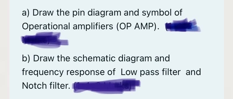 a) Draw the pin diagram and symbol of
Operational amplifiers (OP AMP).
b) Draw the schematic diagram and
frequency response of Low pass filter and
Notch filter.
