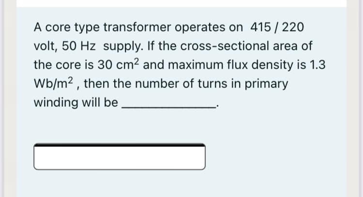 A core type transformer operates on 415/220
volt, 50 Hz supply. If the cross-sectional area of
the core is 30 cm² and maximum flux density is 1.3
Wb/m2 , then the number of turns in primary
winding will be
