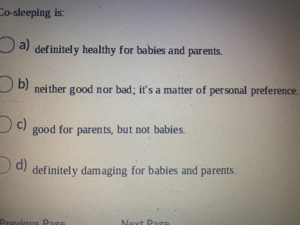 Co-sleeping is:
a)
def initely healthy for babies and parents.
b)
nei ther good nor bad; it's a matter of personal preference.
c)
good for parents, but not babies.
Od)
def initely damaging for babies and parents.
Drevious Page
Next Page
