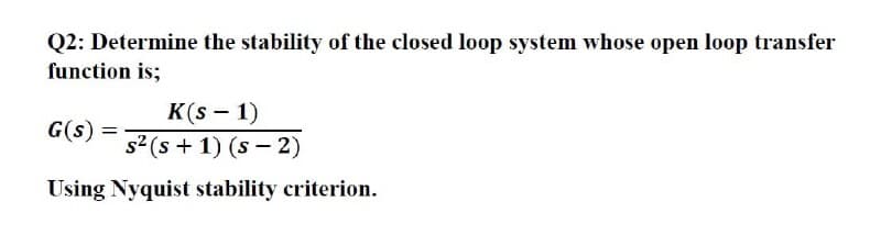 Q2: Determine the stability of the closed loop system whose open loop transfer
function is;
K(s – 1)
s2 (s + 1) (s – 2)
G(s) =
Using Nyquist stability criterion.
