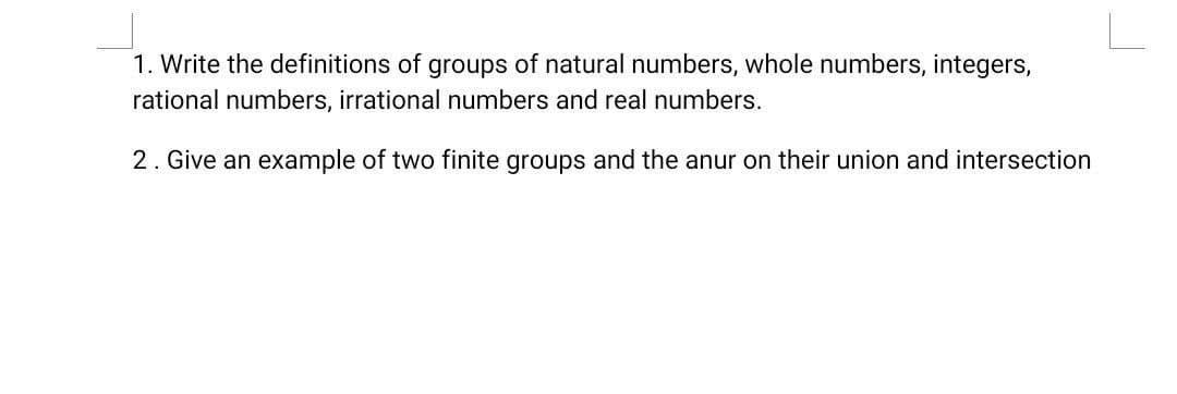 1. Write the definitions of groups of natural numbers, whole numbers, integers,
rational numbers, irrational numbers and real numbers.
2. Give an example of two finite groups and the anur on their union and intersection
