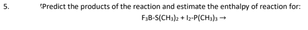 5.
Predict the products of the reaction and estimate the enthalpy of reaction for:
F3B-S(CH3)2 + 12-P(CH3)3 →
