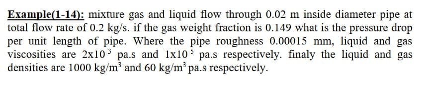 Example(1-14): mixture gas and liquid flow through 0.02 m inside diameter pipe at
total flow rate of 0.2 kg/s. if the gas weight fraction is 0.149 what is the pressure drop
per unit length of pipe. Where the pipe roughness 0.00015 mm, liquid and gas
viscosities are 2x103 pa.s and 1x10-5 pa.s respectively. finaly the liquid and gas
densities are 1000 kg/m³ and 60 kg/m³ pa.s respectively.