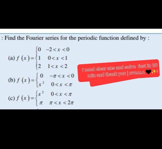 : Find the Fourier series for the periodic function defined by :
0
-2<x<0
0< x <l
1<x<2
(a) f(x)=1
(b) ƒ (x) =
2
0
[x²
-7<x<0
0<x<n
[x² 0<x<n
©Ⓒ) ƒ (x) = { *²*
I #<x<2n
i need clear ans and solve fast in 20
min and thank you | DYBALA