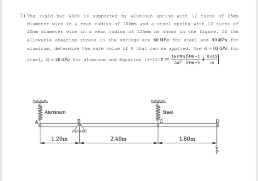 7) The rigid bar ABCD is supported by aluminum spring with 12 turns of 25mm
diameter wire in a mean radius of 100mm and a steel spring with 10 turns of
20mm diameter wire in a mean radius of 125mm as shown in the figure. If the
allowable shearing stress in the springs are 60 MPa for steel and 40 MPa for
aluminum, determine the safe value of P that can be applied. Use G = 83 GPa for
16 PRn [4m-1
nd [4m-4
0.615]
steel, G= 28 GPa for aluminum and Equation (3-10)T =
m
Aluminum
Steel
1.20m
2.40m
1.80m
