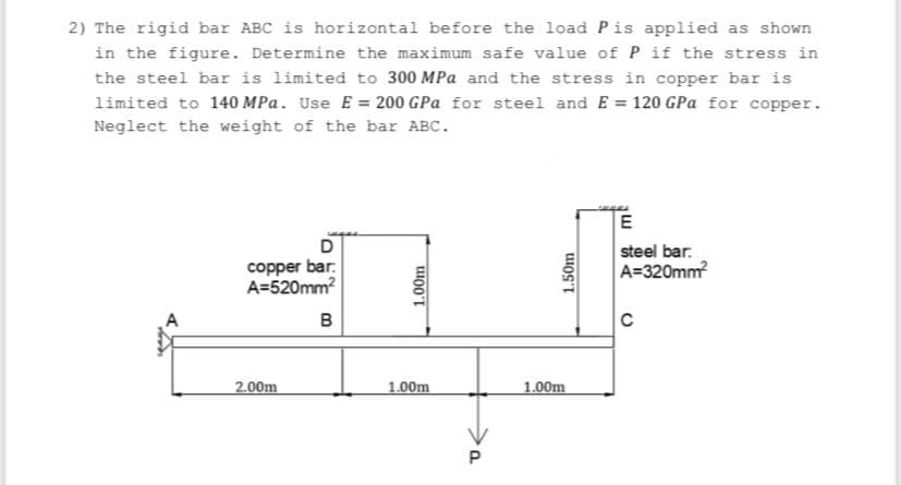 2) The rigid bar ABC is horizontal before the load Pis applied as shown
in the figure. Determine the maximum safe value of P if the stress in
the steel bar is limited to 300 MPa and the stress in copper bar is
limited to 140 MPa. Use E = 200 GPa for steel and E 120 GPa for copper.
Neglect the weight of the bar ABC.
D
copper bar.
A=520mm?
steel bar.
A=320mm
B
2.00m
1.00m
1.00m
1.00m
1.50m
