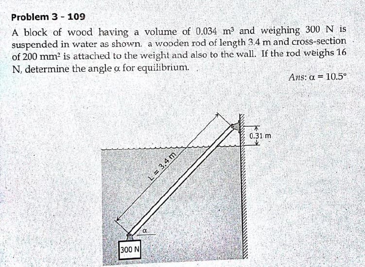 Problem 3 - 109
A block of wood having a volume of 0.034 m3 and weighing 300 N is
suspended in water as shown. a wooden rod of length 3.4 m and cross-section
of 200 mm² is attached to the weight and also to the wall. If the rod weighs 16
N, determine the angle a for equilibrium.
Ans: a = 10.5°
不
0.31 m
300 N
L = 3.4 m
