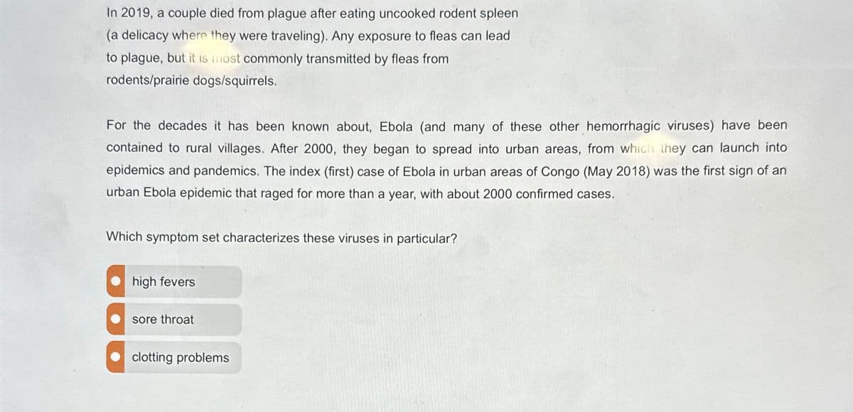 In 2019, a couple died from plague after eating uncooked rodent spleen
(a delicacy where they were traveling). Any exposure to fleas can lead
to plague, but it is most commonly transmitted by fleas from
rodents/prairie dogs/squirrels.
For the decades it has been known about, Ebola (and many of these other hemorrhagic viruses) have been
contained to rural villages. After 2000, they began to spread into urban areas, from which they can launch into
epidemics and pandemics. The index (first) case of Ebola in urban areas of Congo (May 2018) was the first sign of an
urban Ebola epidemic that raged for more than a year, with about 2000 confirmed cases.
Which symptom set characterizes these viruses in particular?
high fevers
sore throat
clotting problems