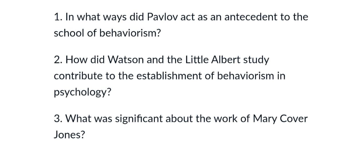 1. In what ways did Pavlov act as an antecedent to the
school of behaviorism?
2. How did Watson and the Little Albert study
contribute to the establishment of behaviorism in
psychology?
3. What was significant about the work of Mary Cover
Jones?