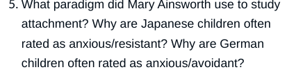 5. What paradigm did Mary Ainsworth use to study
attachment? Why are Japanese children often
rated as anxious/resistant? Why are German
children often rated as anxious/avoidant?
