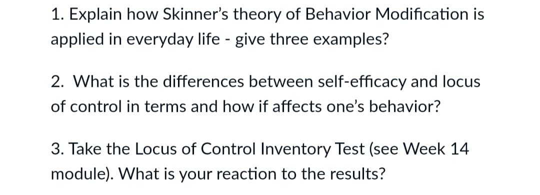 1. Explain how Skinner's theory of Behavior Modification is
applied in everyday life - give three examples?
2. What is the differences between self-efficacy and locus
of control in terms and how if affects one's behavior?
3. Take the Locus of Control Inventory Test (see Week 14
module). What is your reaction to the results?