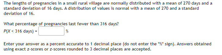 The lengths of pregnancies in a small rural village are normally distributed with a mean of 270 days and a
standard deviation of 16 days. A distribution of values is normal with a mean of 270 and a standard
deviation of 16.
What percentage of pregnancies last fewer than 316 days?
P(X < 316 days) =
96
Enter your answer as a percent accurate to 1 decimal place (do not enter the "%" sign). Answers obtained
using exact z-scores or z-scores rounded to 3 decimal places are accepted.