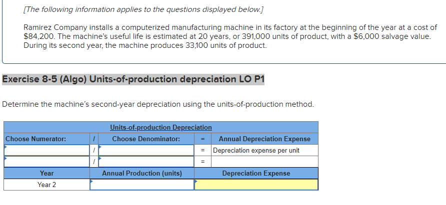 [The following information applies to the questions displayed below.]
Ramirez Company installs a computerized manufacturing machine in its factory at the beginning of the year at a cost of
$84,200. The machine's useful life is estimated at 20 years, or 391,000 units of product, with a $6,000 salvage value.
During its second year, the machine produces 33,100 units of product.
Exercise 8-5 (Algo) Units-of-production depreciation LO P1
Determine the machine's second-year depreciation using the units-of-production method.
Choose Numerator:
Year
Year 2
/
Units-of-production Depreciation
Choose Denominator:
Annual Production (units)
=
Annual Depreciation Expense
Depreciation expense per unit
Depreciation Expense