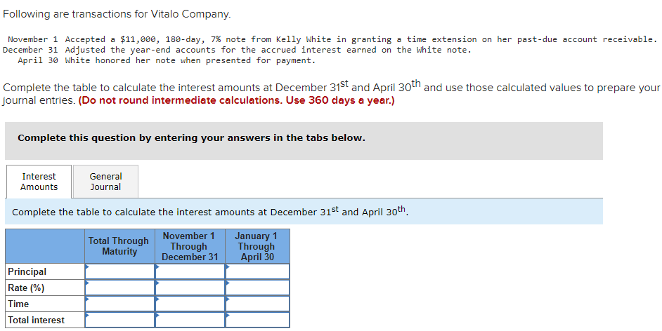 Following are transactions for Vitalo Company.
November 1 Accepted a $11,000, 180-day, 7 % note from Kelly White in granting a time extension on her past-due account receivable.
December 31 Adjusted the year-end accounts for the accrued interest earned on the White note.
April 30 White honored her note when presented for payment.
Complete the table to calculate the interest amounts at December 31st and April 30th and use those calculated values to prepare your
journal entries. (Do not round intermediate calculations. Use 360 days a year.)
Complete this question by entering your answers in the tabs below.
General
Journal
Complete the table to calculate the interest amounts at December 31st and April 30th
November 1
Through
December 31
Interest
Amounts
Principal
Rate (%)
Time
Total interest
Total Through
Maturity
January 1
Through
April 30
