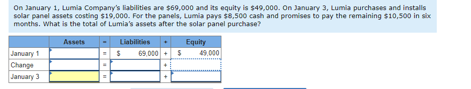 On January 1, Lumia Company's liabilities are $69,000 and its equity is $49,000. On January 3, Lumia purchases and installs
solar panel assets costing $19,000. For the panels, Lumia pays $8,500 cash and promises to pay the remaining $10,500 in six
months. What is the total of Lumia's assets after the solar panel purchase?
Assets
Equity
January 1
Change
January 3
||
Liabilities
$
69,000+ $
+
49,000