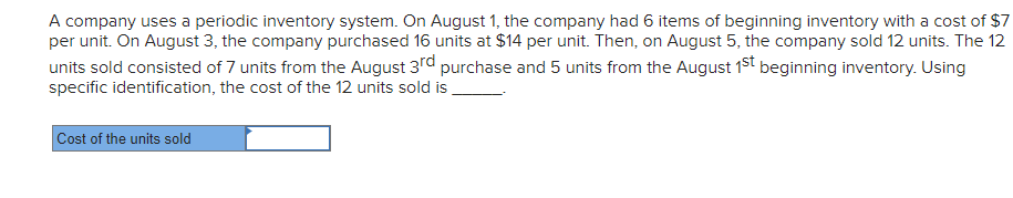 A company uses a periodic inventory system. On August 1, the company had 6 items of beginning inventory with a cost of $7
per unit. On August 3, the company purchased 16 units at $14 per unit. Then, on August 5, the company sold 12 units. The 12
units sold consisted of 7 units from the August 3rd purchase and 5 units from the August 1st beginning inventory. Using
specific identification, the cost of the 12 units sold is
Cost of the units sold
