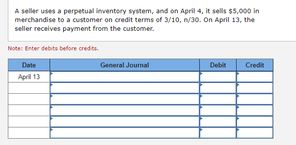 A seller uses a perpetual inventory system, and on April 4, it sells $5,000 in
merchandise to a customer on credit terms of 3/10, n/30. On April 13, the
seller receives payment from the customer.
Note: Enter debits before credits.
Date
April 13
General Journal
Debit
Credit