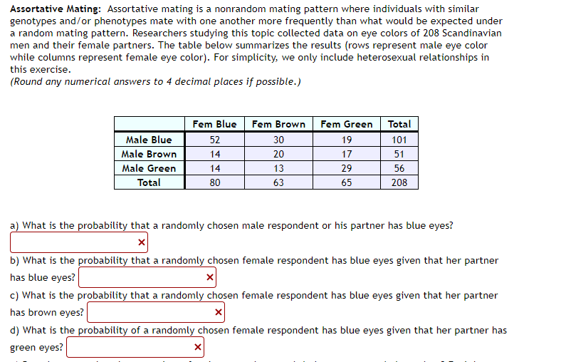 Assortative Mating: Assortative mating is a nonrandom mating pattern where individuals with similar
genotypes and/or phenotypes mate with one another more frequently than what would be expected under
a random mating pattern. Researchers studying this topic collected data on eye colors of 208 Scandinavian
men and their female partners. The table below summarizes the results (rows represent male eye color
while columns represent female eye color). For simplicity, we only include heterosexual relationships in
this exercise.
(Round any numerical answers to 4 decimal places if possible.)
Male Blue
Male Brown
Male Green
Total
Fem Blue
52
14
14
80
Fem Brown
30
20
13
63
Fem Green
19
17
X
29
65
Total
101
51
56
208
a) What is the probability that a randomly chosen male respondent or his partner has blue eyes?
b) What is the probability that a randomly chosen female respondent has blue eyes given that her partner
has blue eyes?
c) What is the probability that a randomly chosen female respondent has blue eyes given that her partner
has brown eyes?
X
d) What is the probability of a randomly chosen female respondent has blue eyes given that her partner has
green eyes?