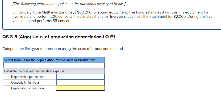 [The following information applies to the questions displayed below.]
On January 1, the Matthews Band pays $68,200 for sound equipment. The band estimates it will use this equipment for
five years and perform 200 concerts. It estimates that after five years it can sell the equipment for $2,000. During the first
year, the band performs 55 concerts.
QS 8-5 (Algo) Units-of-production depreciation LO P1
Compute the first-year depreciation using the units-of-production method.
Select formula for the depreciation rate of Units of Production:
Calculate the first year depreciation expense:
Depreciation per concert
Concerts in first year
Depreciation in first year
