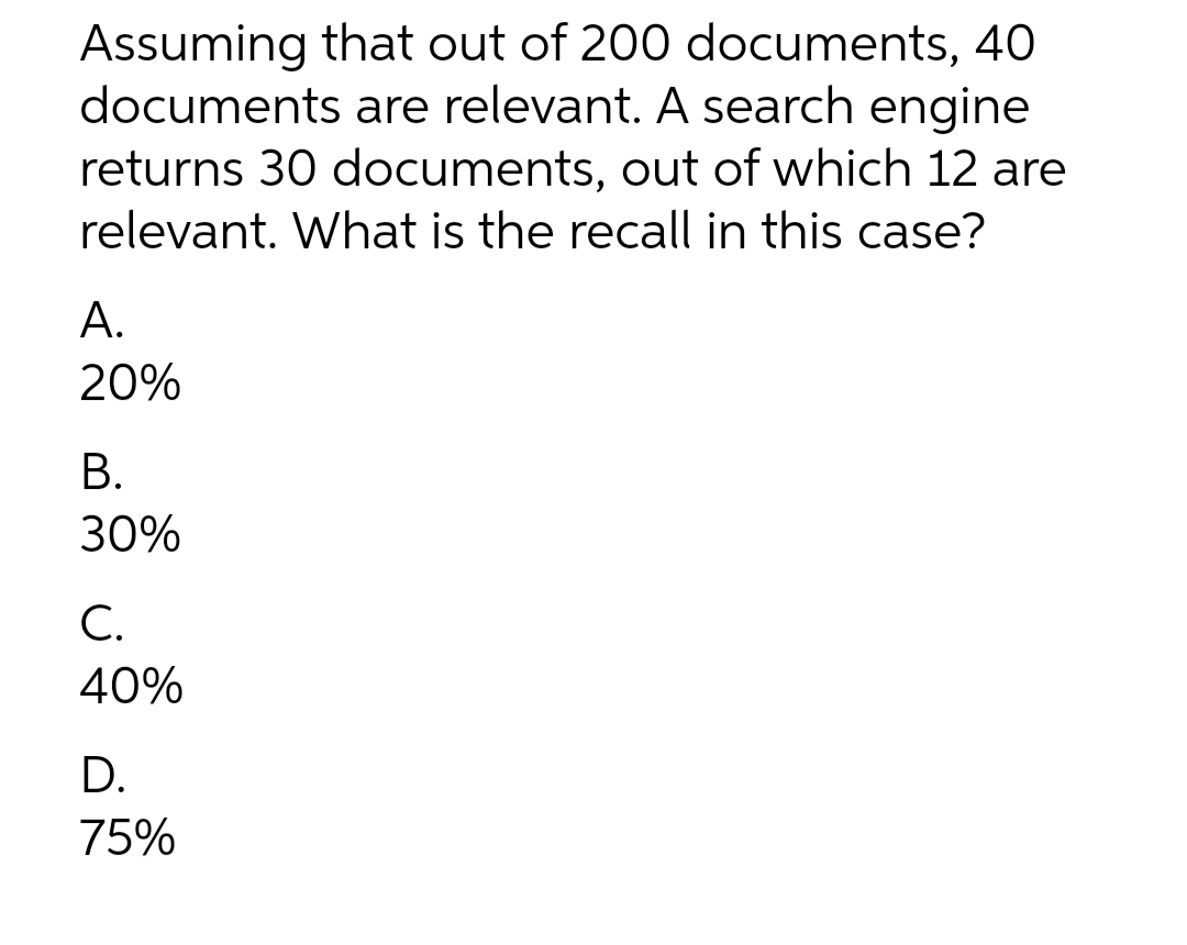 Assuming that out of 200 documents, 40
documents are relevant. A search engine
returns 30 documents, out of which 12 are
relevant. What is the recall in this case?
А.
20%
В.
30%
С.
40%
D.
75%
