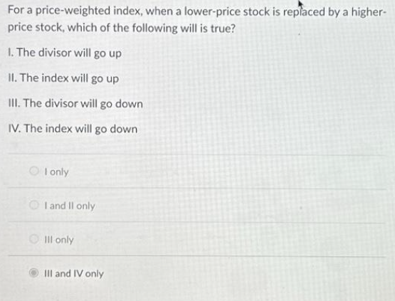 For a price-weighted index, when a lower-price stock is replaced by a higher-
price stock, which of the following will is true?
1. The divisor will go up
II. The index will go up
III. The divisor will go down
IV. The index will go down
I only
I and II only
Ill only
III and IV only