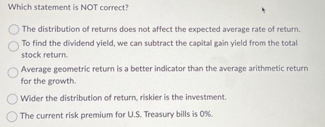 Which statement is NOT correct?
The distribution of returns does not affect the expected average rate of return.
To find the dividend yield, we can subtract the capital gain yield from the total
stock return.
Average geometric return is a better indicator than the average arithmetic return
for the growth.
Wider the distribution of return, riskier is the investment.
The current risk premium for U.S. Treasury bills is 0%.