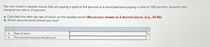 You can invest in taxable bonds that are paying a yield of 9.4 percent or a municipal bond paying a yield of 7.65 percent. Assume your
marginal tax rate is 21 percent.
a. Calculate the after-tax rate of return on the taxable bond? (Round your answer to 2 decimal places. (e.g., 32.16))
b. Which security bond should you buy?
a
b.
Rate of return
The security bond one should buy is
%