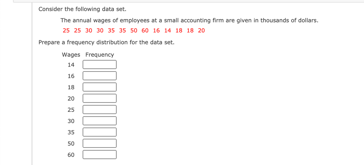 Consider the following data set.
The annual wages of employees at a small accounting firm are given in thousands of dollars.
25 25 30 30 35 35 50 60 16 14 18 18 20
Prepare a frequency distribution for the data set.
Wages Frequency
14
16
18
20
25
30
35
50
60
