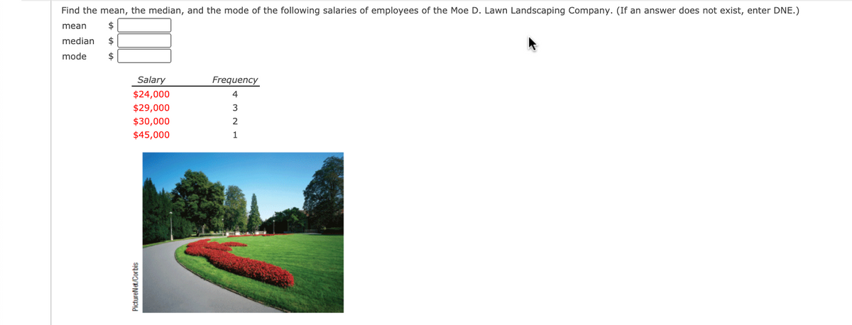 Find the mean, the median, and the mode of the following salaries of employees of the Moe D. Lawn Landscaping Company. (If an answer does not exist, enter DNE.)
mean
2$
median
$
mode
2$
Salary
Frequency
$24,000
4
$29,000
$30,000
$45,000
1
PictureNet/Corbis
