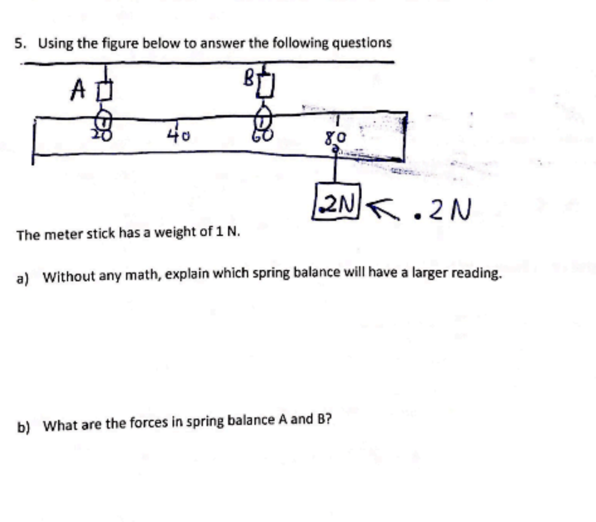 5. Using the figure below to answer the following questions
BU
A
40
80
2N2N
The meter stick has a weight of 1 N.
a) Without any math, explain which spring balance will have a larger reading.
b) What are the forces in spring balance A and B?