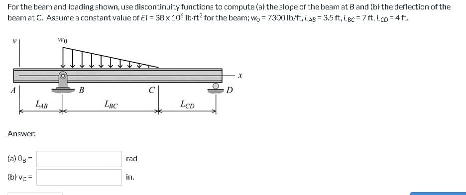 For the beam and loading shown, use discontinuity functions to compute (a) the slope of the beam at B and (b) the deflection of the
beam at C. Assume a constant value of El = 38 x 106 lb-ft² for the beam; wo = 7300 lb/ft, LAB = 3.5 ft, Lec=7ft, Lco=4 ft.
A
LAB
Answer:
(a) 8B =
(b) vc=
Wo
B
LBC
rad
in.
LCD
X