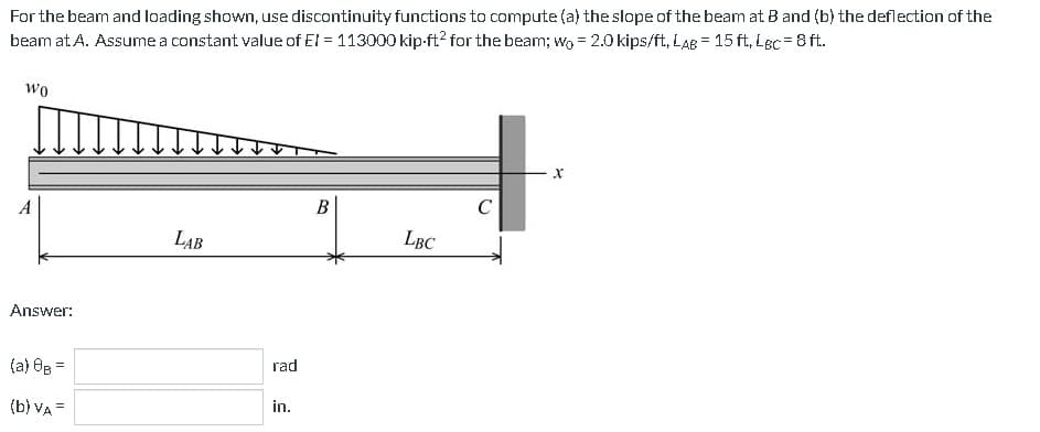 For the beam and loading shown, use discontinuity functions to compute (a) the slope of the beam at B and (b) the deflection of the
beam at. A. Assume a constant value of EI = 113000 kip-ft² for the beam; wo = 2.0 kips/ft, LAB = 15 ft. LBC= 8 ft.
-
Wo
A
Answer:
(a) 8B =
(b) VA=
LAB
rad
in.
B
LBC
C
X