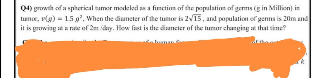 Q4) growth of a spherical tumor modeled as a function of the population of germs (g in Million) in
tumor, v(g) = 1.5 g², When the diameter of the tumor is 2v15 , and population of germs is 20m and
it is growing at a rate of 2m /day. How fast is the diameter of the tumor changing at that time?
fo human f
k
