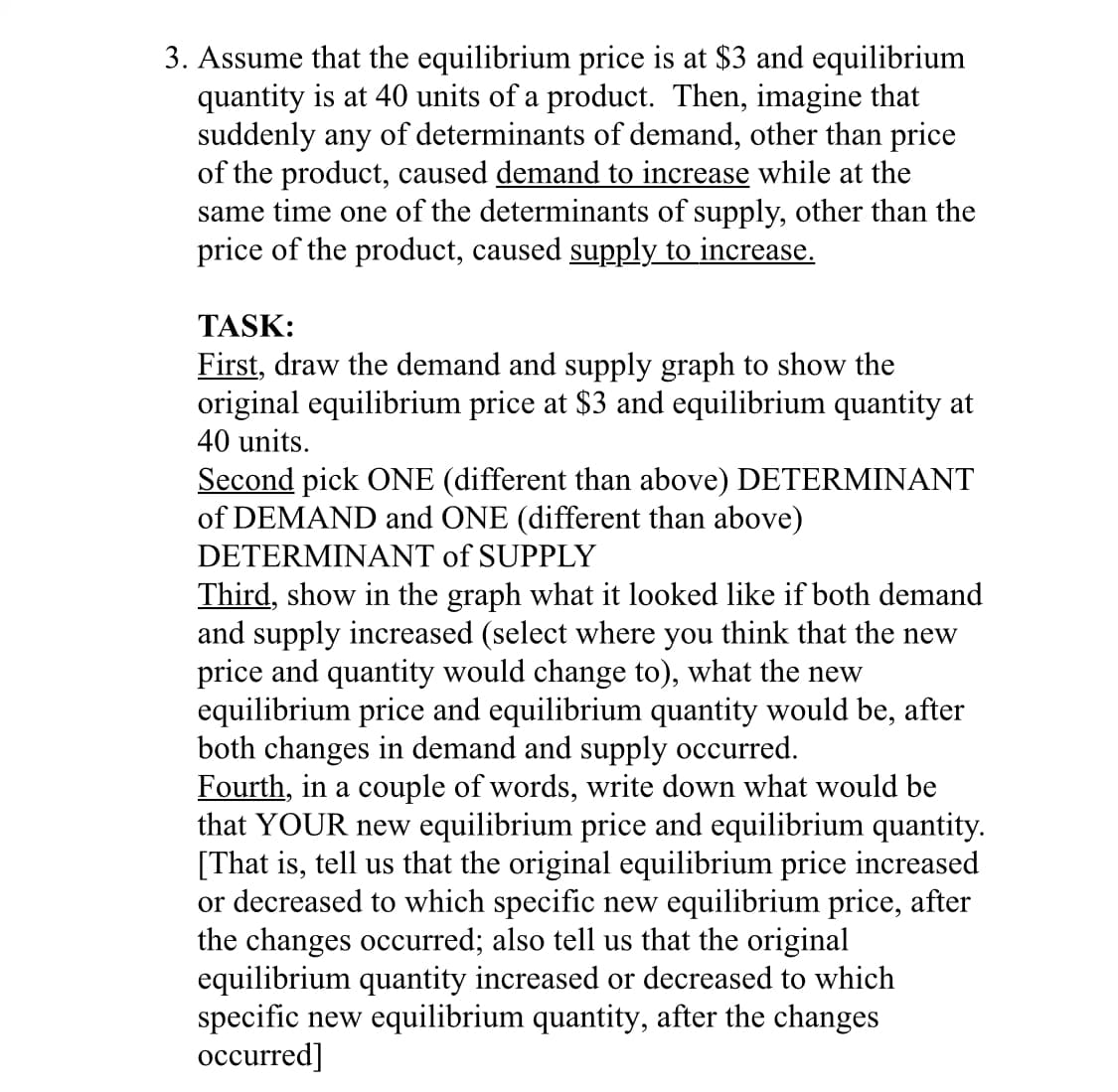 3. Assume that the equilibrium price is at $3 and equilibrium
quantity is at 40 units of a product. Then, imagine that
suddenly any of determinants of demand, other than price
of the product, caused demand to increase while at the
same time one of the determinants of supply, other than the
price of the product, caused supply to increase.
TASK:
First, draw the demand and supply graph to show the
original equilibrium price at $3 and equilibrium quantity at
40 units.
Second pick ONE (different than above) DETERMINANT
of DEMAND and ONE (different than above)
DETERMINANT of SUPPLY
Third, show in the graph what it looked like if both demand
and supply increased (select where you think that the new
price and quantity would change to), what the new
equilibrium price and equilibrium quantity would be, after
both changes in demand and supply occurred.
Fourth, in a couple of words, write down what would be
that YOUR new equilibrium price and equilibrium quantity.
[That is, tell us that the original equilibrium price increased
or decreased to which specific new equilibrium price, after
the changes occurred; also tell us that the original
equilibrium quantity increased or decreased to which
specific new equilibrium quantity, after the changes
occurred]
