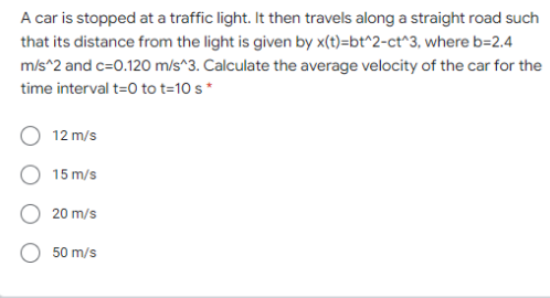 A car is stopped at a traffic light. It then travels along a straight road such
that its distance from the light is given by x(t)=bt^2-ct^3, where b=2.4
m/s^2 and c=0.120 m/s^3. Calculate the average velocity of the car for the
time interval t=0 to t=10 s*
12 m/s
15 m/s
20 m/s
50 m/s
