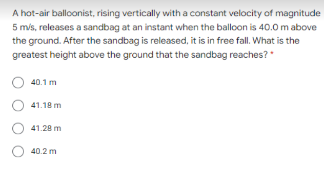 A hot-air balloonist, rising vertically with a constant velocity of magnitude
5 m/s, releases a sandbag at an instant when the balloon is 40.0 m above
the ground. After the sandbag is released, it is in free fall. What is the
greatest height above the ground that the sandbag reaches? *
40.1 m
41.18 m
41.28 m
40.2 m
