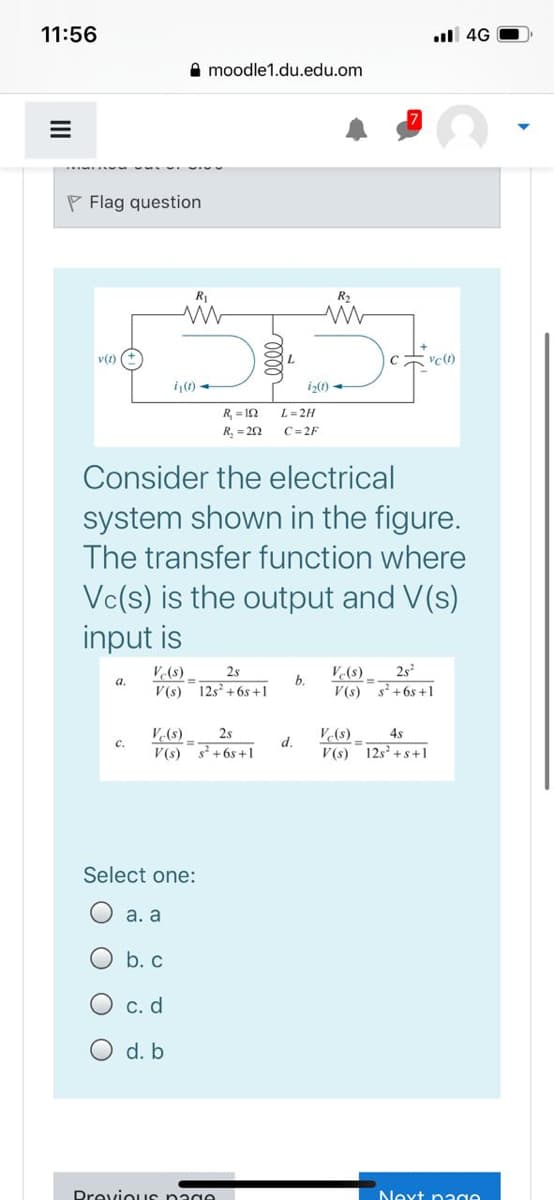 11:56
ull 4G
A moodle1.du.edu.om
P Flag question
in
R2
v(t) (+
L.
i(1) -
iz(0)
R, = 12
L= 2H
R, = 22
C= 2F
Consider the electrical
system shown in the figure.
The transfer function where
Vc(s) is the output and V(s)
input is
2s
s +6s +1
V(s)
2s
V(s)
b.
12s +6s +1
a.
V(s)
V(s)
V(s)
V(s) s+6s+1
2s
V(s)
4s
с.
d.
V(s)
12s +s+1
Select one:
a. a
O b. c
с. d
d. b
Drevious nage
Next page
O O
II
