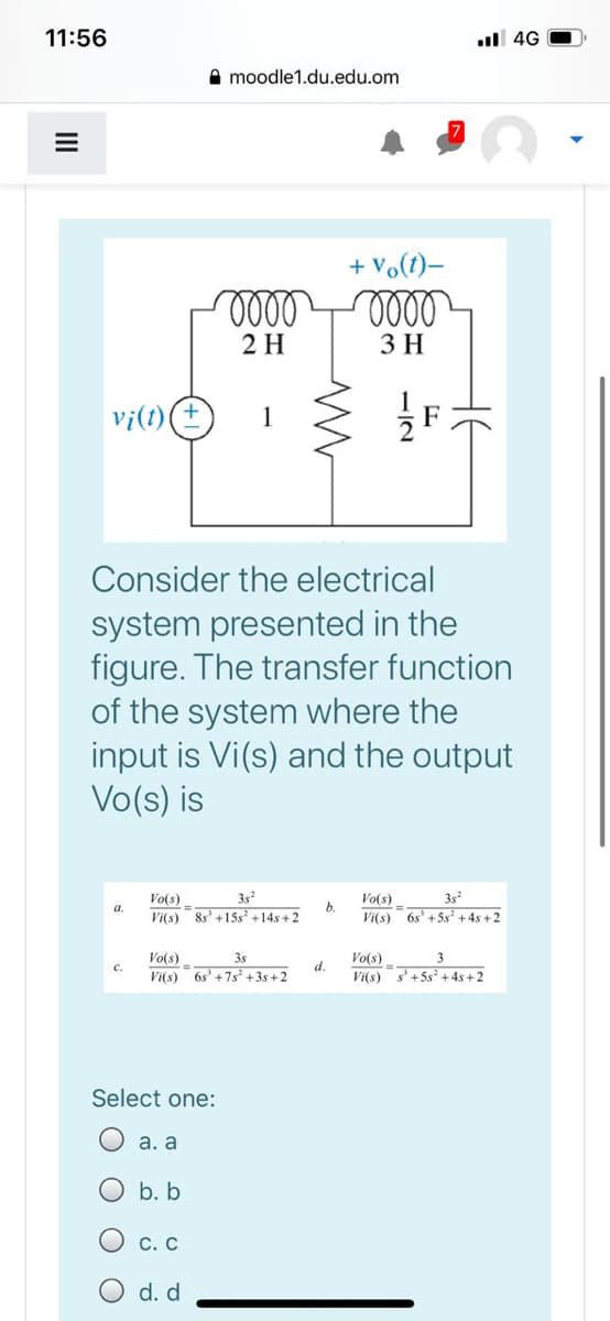 11:56
l 4G
A moodle1.du.edu.om
+ vo(t)-
ell
2 H
3 H
vi(t)
Consider the electrical
system presented in the
figure. The transfer function
of the system where the
input is Vi(s) and the output
Vo(s) is
3s
Vi(s) 8s' +15s +14s + 2
Vo(s)
Vo(s)
3s
a.
b.
Vi(s)
6s' +5s + 4s + 2
Vo(s)
6s' +7s +3s+ 2
3s
Vo(s)
3
C.
d.
Vi(s)
Vi(s) s'+5s+ 4s+2
Select one:
а. а
b. b
С. С
d. d
II
