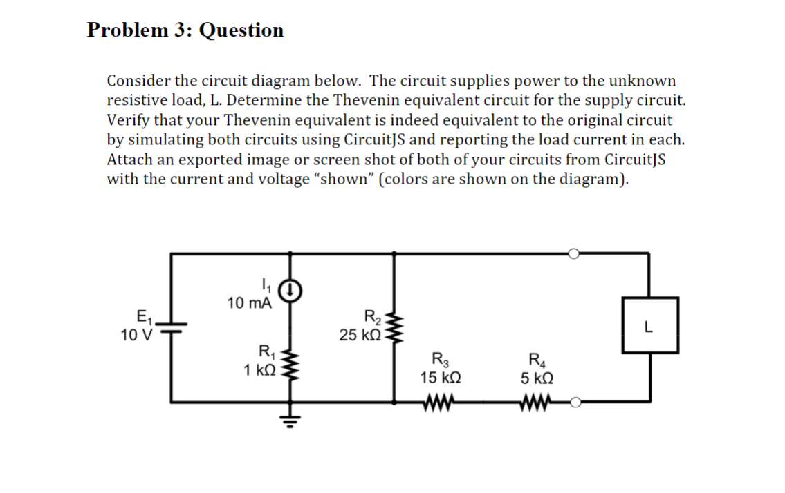 Problem 3: Question
Consider the circuit diagram below. The circuit supplies power to the unknown
resistive load, L. Determine the Thevenin equivalent circuit for the supply circuit.
Verify that your Thevenin equivalent is indeed equivalent to the original circuit
by simulating both circuits using CircuitJS and reporting the load current in each.
Attach an exported image or screen shot of both of your circuits from CircuitJS
with the current and voltage "shown" (colors are shown on the diagram).
E₁.
10 V
10 mA
R₁
1 ΚΩ
www.
R₂:
万
25 ΚΩ
R3
15 ΚΩ
R4
5 ΚΩ
L