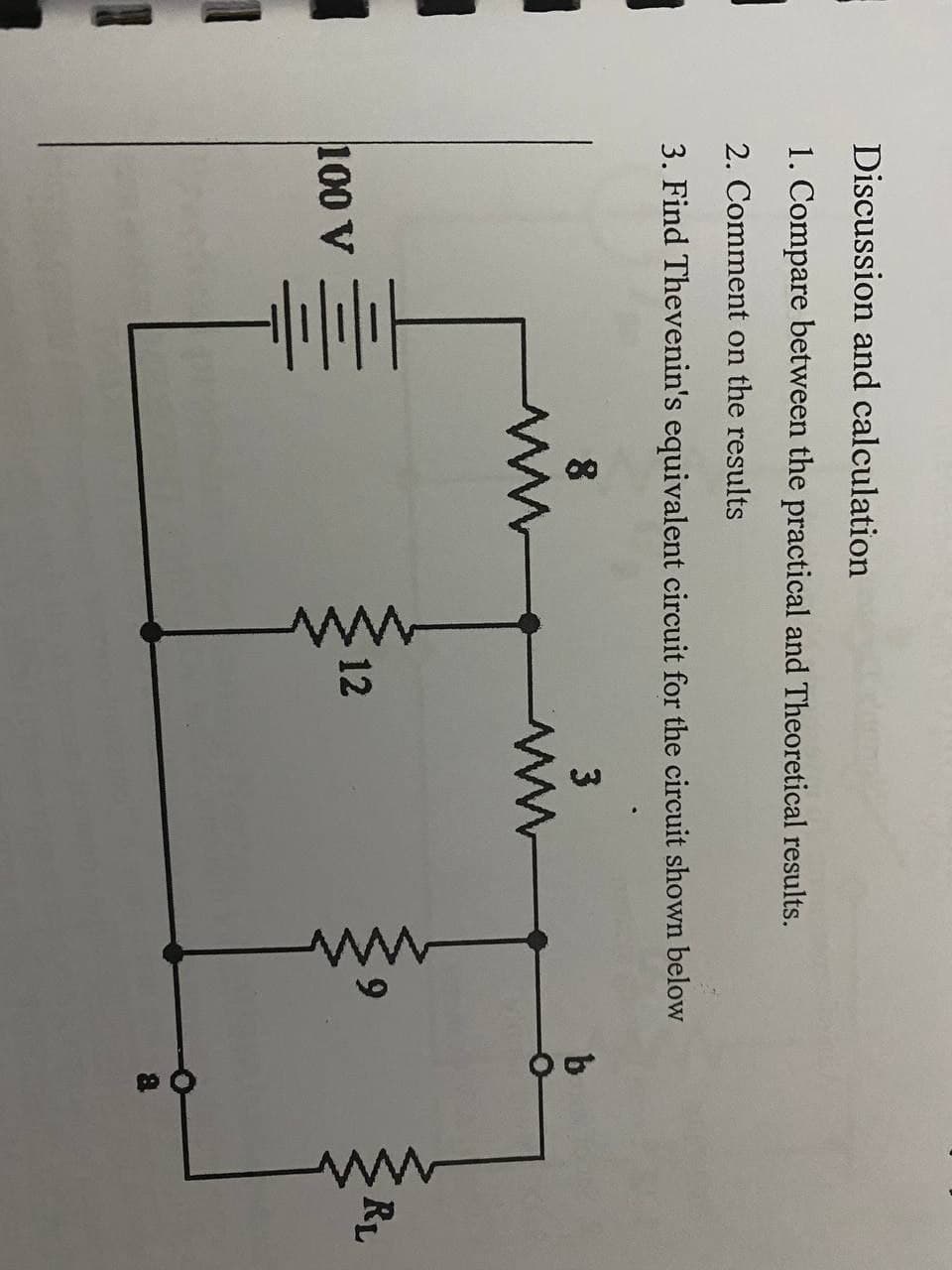 Discussion and calculation
1. Compare between the practical and Theoretical results.
2. Comment on the results
3. Find Thevenin's equivalent circuit for the circuit shown below
b
8
ww
6.
RL
12
100 V
