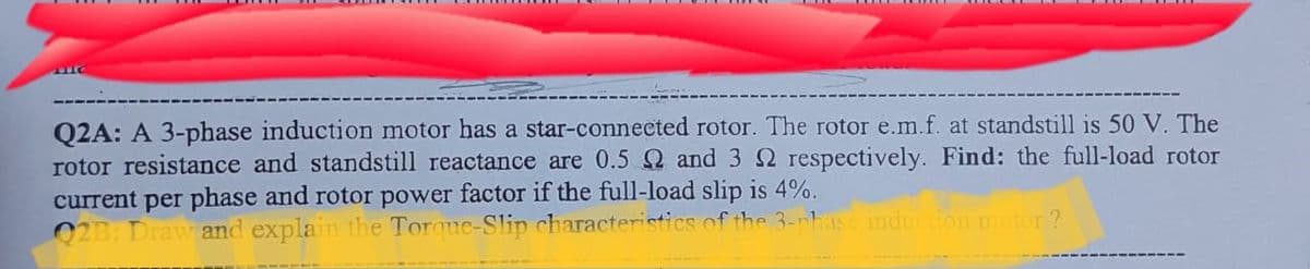 Q2A: A 3-phase induction motor has a star-connected rotor. The rotor e.m.f. at standstill is 50 V. The
rotor resistance and standstill reactance are 0.5 Q and 3 2 respectively. Find: the full-load rotor
current per phase and rotor power factor if the full-load slip is 4%.
02B: Draw and explain the Torque-Slip characteristics of the 3-nhase induction motor?
